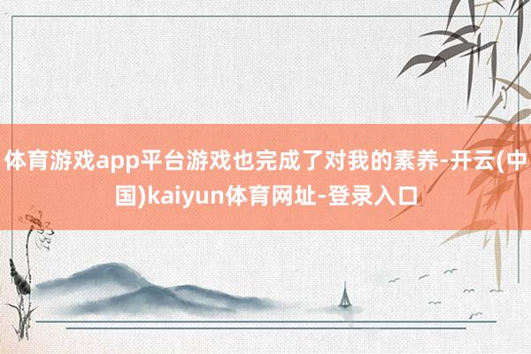 体育游戏app平台游戏也完成了对我的素养-开云(中国)kaiyun体育网址-登录入口