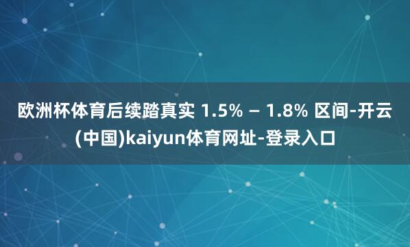 欧洲杯体育后续踏真实 1.5% — 1.8% 区间-开云(中国)kaiyun体育网址-登录入口