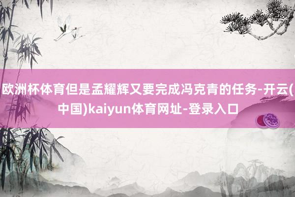 欧洲杯体育但是孟耀辉又要完成冯克青的任务-开云(中国)kaiyun体育网址-登录入口