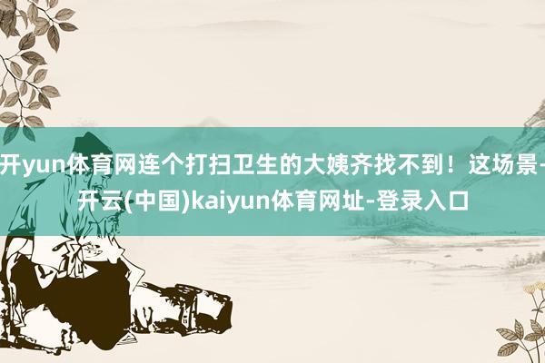 开yun体育网连个打扫卫生的大姨齐找不到！这场景-开云(中国)kaiyun体育网址-登录入口