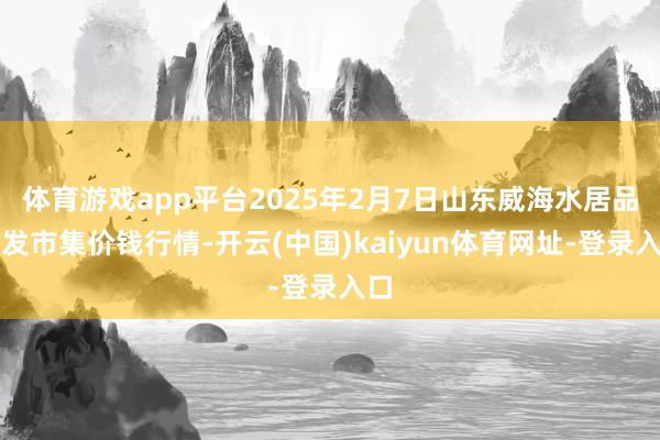 体育游戏app平台2025年2月7日山东威海水居品批发市集价钱行情-开云(中国)kaiyun体育网址-登录入口
