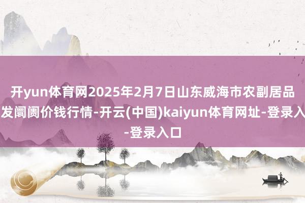 开yun体育网2025年2月7日山东威海市农副居品批发阛阓价钱行情-开云(中国)kaiyun体育网址-登录入口