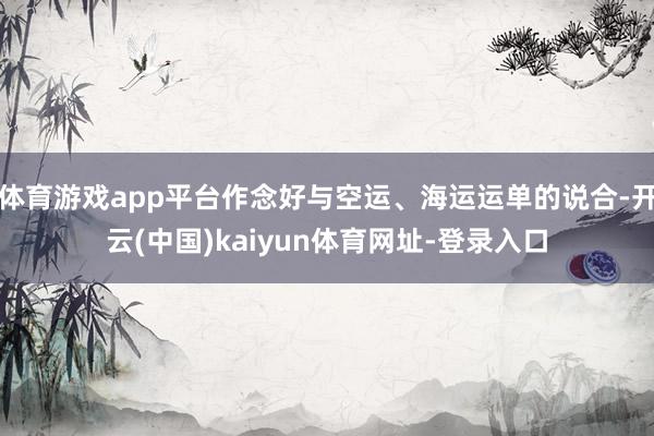 体育游戏app平台作念好与空运、海运运单的说合-开云(中国)kaiyun体育网址-登录入口