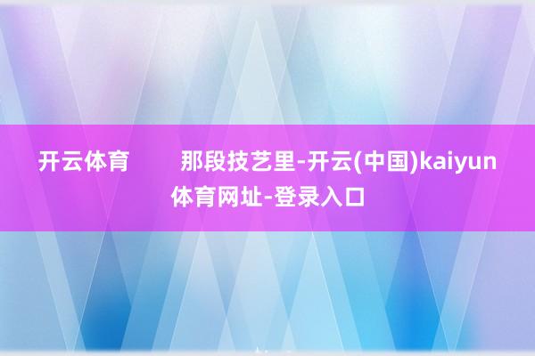 开云体育        那段技艺里-开云(中国)kaiyun体育网址-登录入口