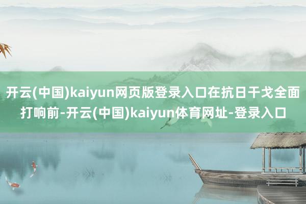 开云(中国)kaiyun网页版登录入口在抗日干戈全面打响前-开云(中国)kaiyun体育网址-登录入口
