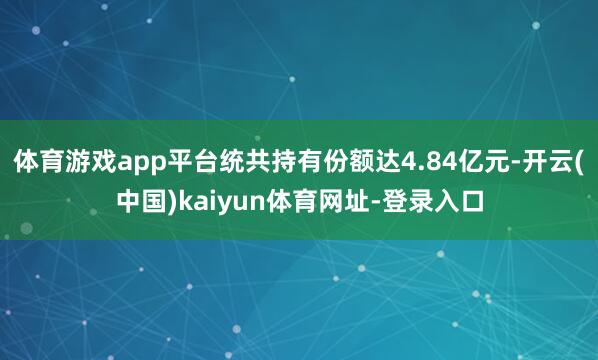 体育游戏app平台统共持有份额达4.84亿元-开云(中国)kaiyun体育网址-登录入口