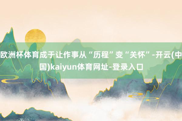 欧洲杯体育成于让作事从“历程”变“关怀”-开云(中国)kaiyun体育网址-登录入口