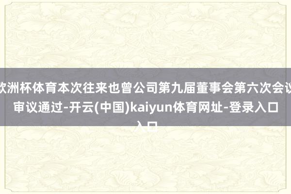欧洲杯体育本次往来也曾公司第九届董事会第六次会议审议通过-开云(中国)kaiyun体育网址-登录入口
