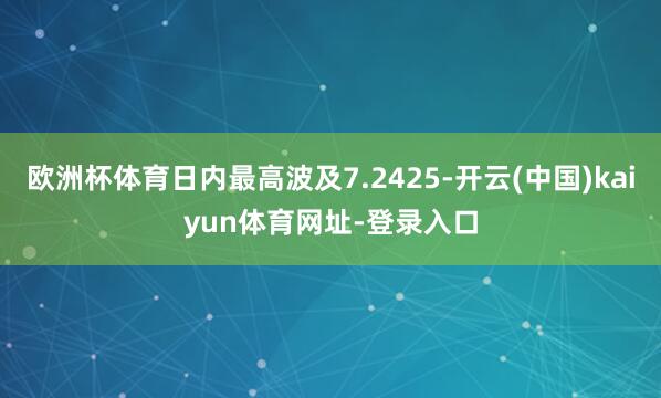 欧洲杯体育日内最高波及7.2425-开云(中国)kaiyun体育网址-登录入口