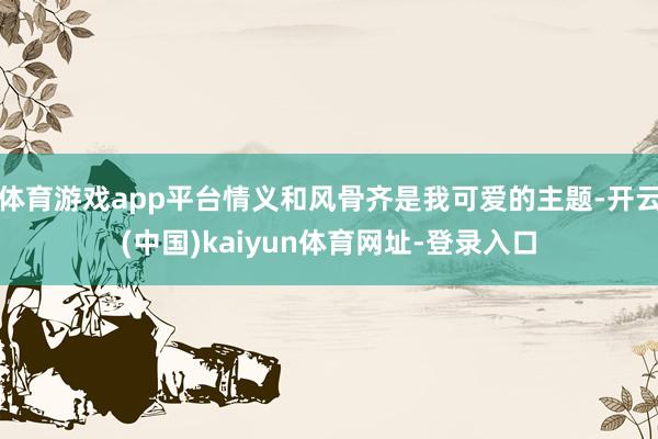 体育游戏app平台情义和风骨齐是我可爱的主题-开云(中国)kaiyun体育网址-登录入口