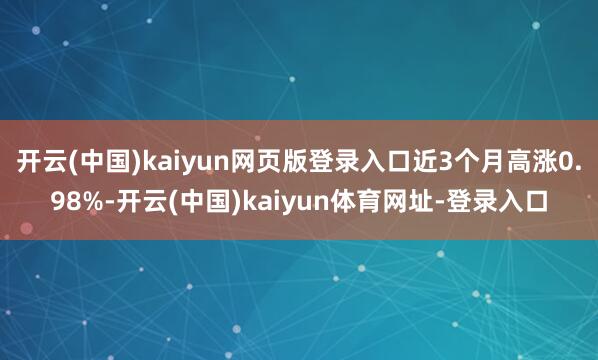 开云(中国)kaiyun网页版登录入口近3个月高涨0.98%-开云(中国)kaiyun体育网址-登录入口