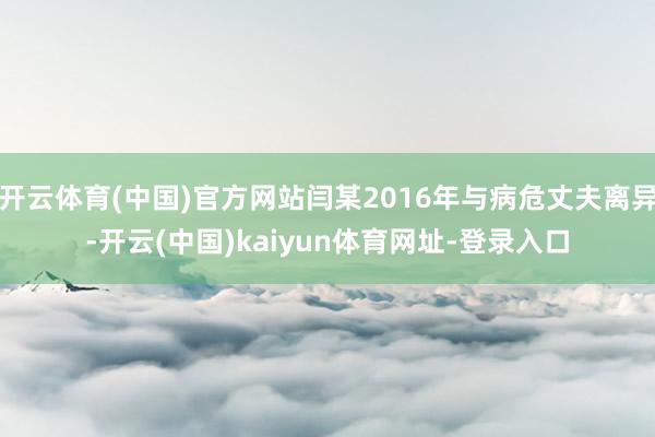 开云体育(中国)官方网站闫某2016年与病危丈夫离异-开云(中国)kaiyun体育网址-登录入口