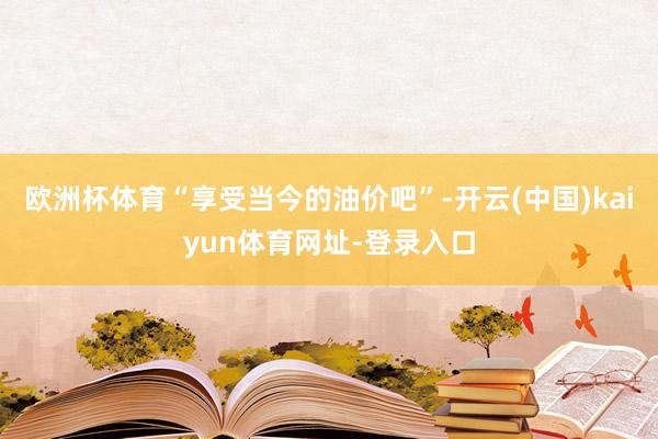 欧洲杯体育“享受当今的油价吧”-开云(中国)kaiyun体育网址-登录入口