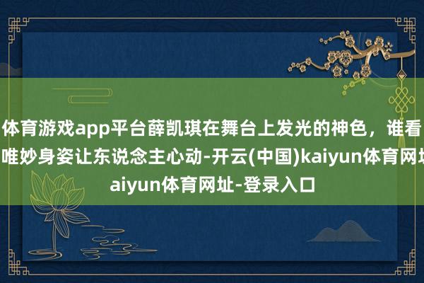 体育游戏app平台薛凯琪在舞台上发光的神色，谁看了不朦拢，唯妙身姿让东说念主心动-开云(中国)kaiyun体育网址-登录入口