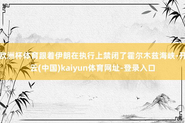 欧洲杯体育跟着伊朗在执行上禁闭了霍尔木兹海峡-开云(中国)kaiyun体育网址-登录入口