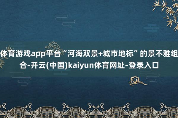 体育游戏app平台“河海双景+城市地标”的景不雅组合-开云(中国)kaiyun体育网址-登录入口