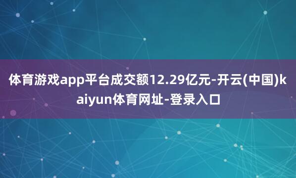 体育游戏app平台成交额12.29亿元-开云(中国)kaiyun体育网址-登录入口