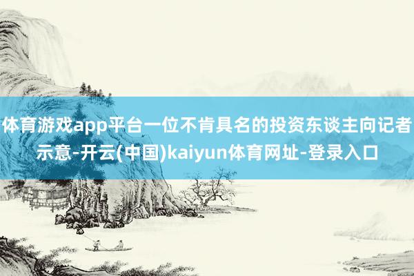 体育游戏app平台　　一位不肯具名的投资东谈主向记者示意-开云(中国)kaiyun体育网址-登录入口