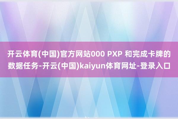 开云体育(中国)官方网站000 PXP 和完成卡牌的数据任务-开云(中国)kaiyun体育网址-登录入口