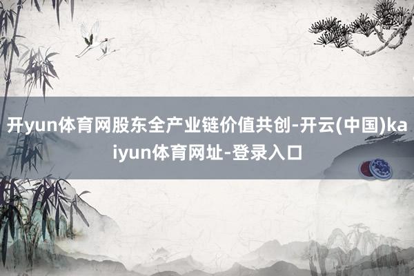开yun体育网股东全产业链价值共创-开云(中国)kaiyun体育网址-登录入口