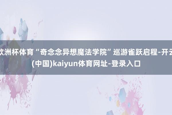 欧洲杯体育“奇念念异想魔法学院”巡游雀跃启程-开云(中国)kaiyun体育网址-登录入口