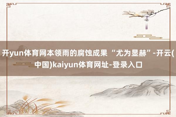 开yun体育网本领雨的腐蚀成果 “尤为显赫”-开云(中国)kaiyun体育网址-登录入口