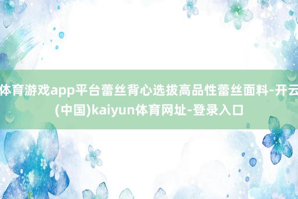 体育游戏app平台蕾丝背心选拔高品性蕾丝面料-开云(中国)kaiyun体育网址-登录入口