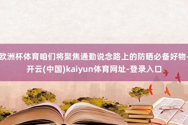 欧洲杯体育咱们将聚焦通勤说念路上的防晒必备好物-开云(中国)kaiyun体育网址-登录入口
