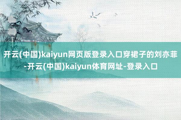 开云(中国)kaiyun网页版登录入口穿裙子的刘亦菲-开云(中国)kaiyun体育网址-登录入口