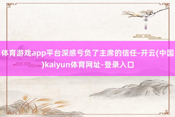 体育游戏app平台深感亏负了主席的信任-开云(中国)kaiyun体育网址-登录入口