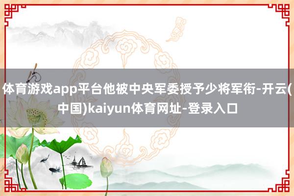 体育游戏app平台他被中央军委授予少将军衔-开云(中国)kaiyun体育网址-登录入口