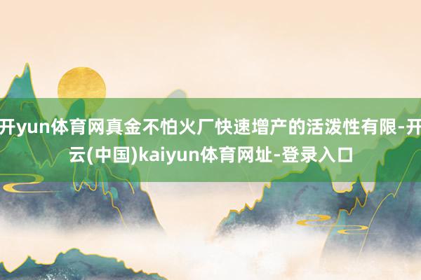 开yun体育网真金不怕火厂快速增产的活泼性有限-开云(中国)kaiyun体育网址-登录入口