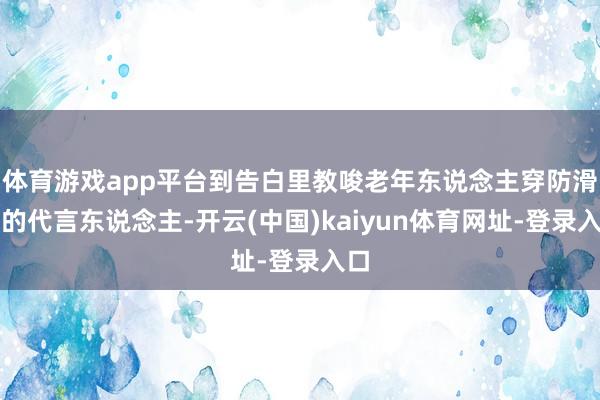 体育游戏app平台到告白里教唆老年东说念主穿防滑鞋的代言东说念主-开云(中国)kaiyun体育网址-登录入口