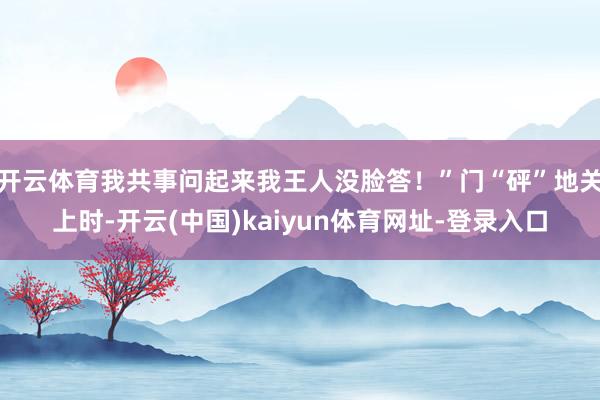 开云体育我共事问起来我王人没脸答!”门“砰”地关上时-开云(中国)kaiyun体育网址-登录入口