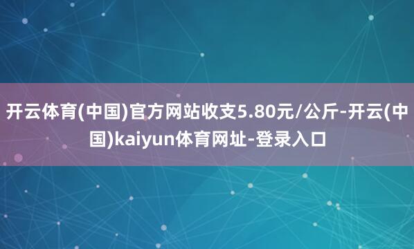 开云体育(中国)官方网站收支5.80元/公斤-开云(中国)kaiyun体育网址-登录入口