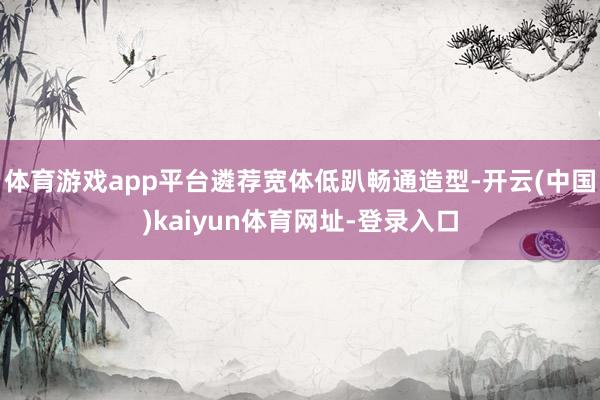 体育游戏app平台遴荐宽体低趴畅通造型-开云(中国)kaiyun体育网址-登录入口