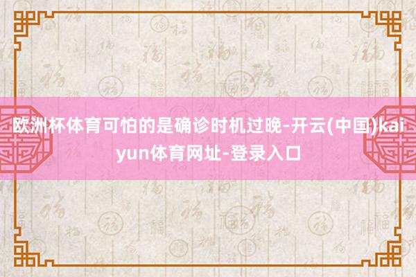 欧洲杯体育可怕的是确诊时机过晚-开云(中国)kaiyun体育网址-登录入口