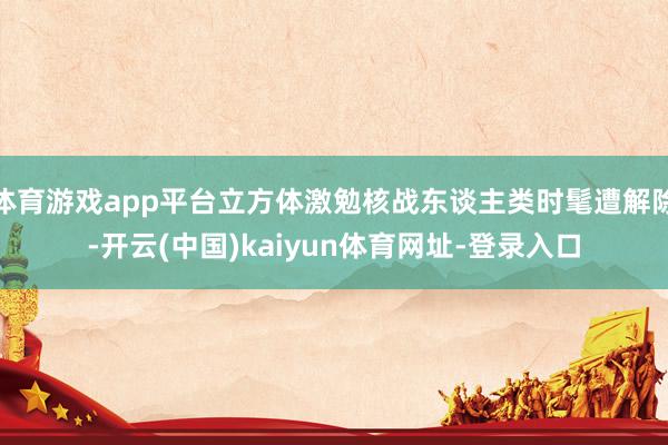 体育游戏app平台立方体激勉核战东谈主类时髦遭解除-开云(中国)kaiyun体育网址-登录入口