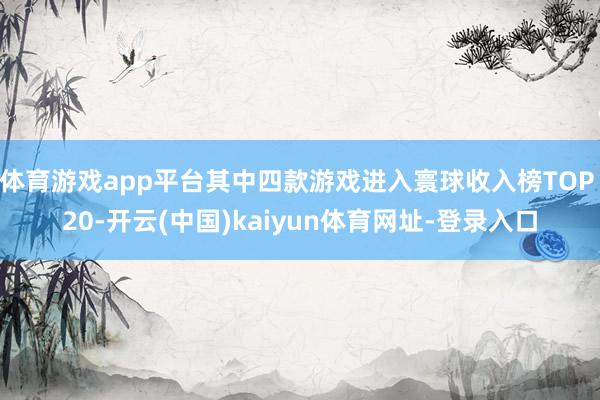 体育游戏app平台其中四款游戏进入寰球收入榜TOP 20-开云(中国)kaiyun体育网址-登录入口