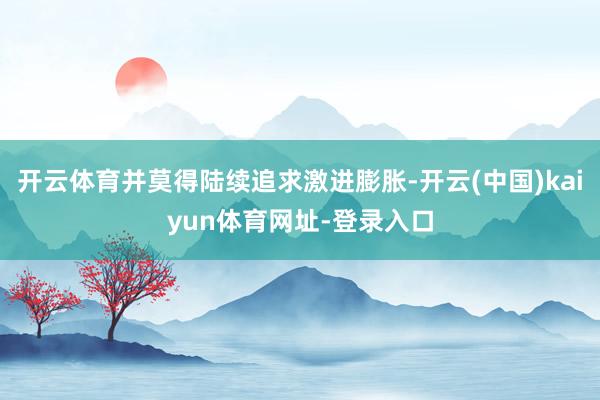 开云体育并莫得陆续追求激进膨胀-开云(中国)kaiyun体育网址-登录入口