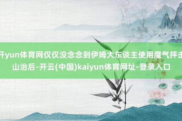 开yun体育网仅仅没念念到伊姆大东谈主使用魔气抨击山治后-开云(中国)kaiyun体育网址-登录入口