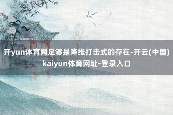 开yun体育网足够是降维打击式的存在-开云(中国)kaiyun体育网址-登录入口