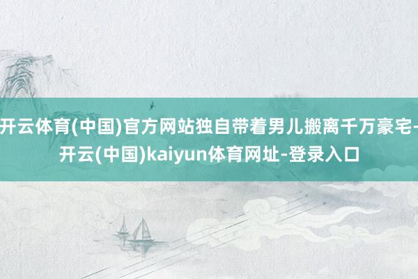 开云体育(中国)官方网站独自带着男儿搬离千万豪宅-开云(中国)kaiyun体育网址-登录入口