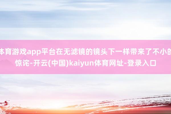 体育游戏app平台在无滤镜的镜头下一样带来了不小的惊诧-开云(中国)kaiyun体育网址-登录入口
