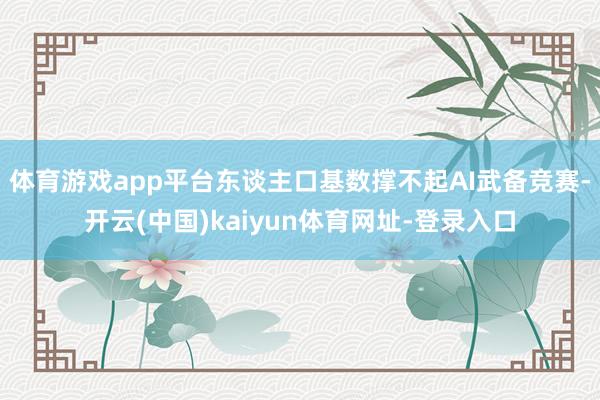 体育游戏app平台东谈主口基数撑不起AI武备竞赛-开云(中国)kaiyun体育网址-登录入口