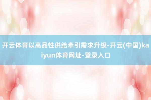 开云体育以高品性供给牵引需求升级-开云(中国)kaiyun体育网址-登录入口