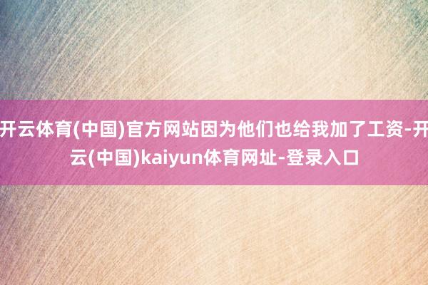 开云体育(中国)官方网站因为他们也给我加了工资-开云(中国)kaiyun体育网址-登录入口