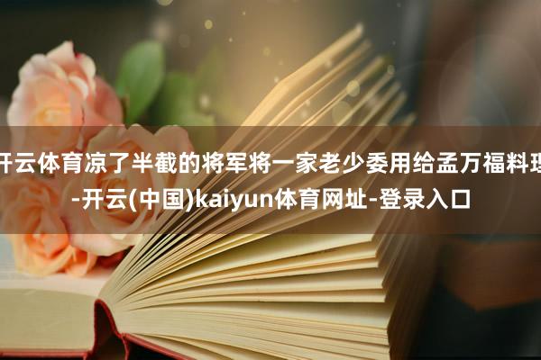 开云体育凉了半截的将军将一家老少委用给孟万福料理-开云(中国)kaiyun体育网址-登录入口