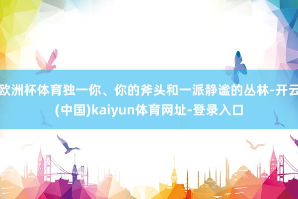 欧洲杯体育独一你、你的斧头和一派静谧的丛林-开云(中国)kaiyun体育网址-登录入口