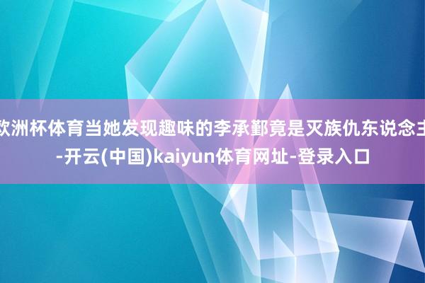 欧洲杯体育当她发现趣味的李承鄞竟是灭族仇东说念主-开云(中国)kaiyun体育网址-登录入口